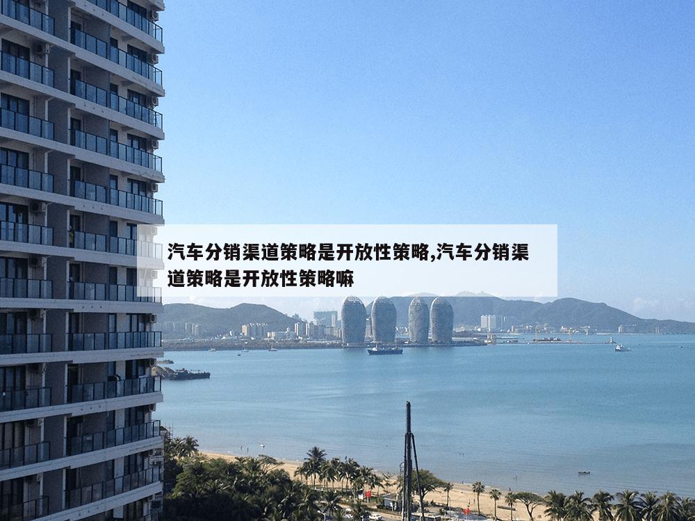 汽车分销渠道策略是开放性策略,汽车分销渠道策略是开放性策略嘛