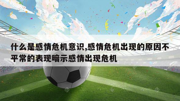 什么是感情危机意识,感情危机出现的原因不平常的表现暗示感情出现危机