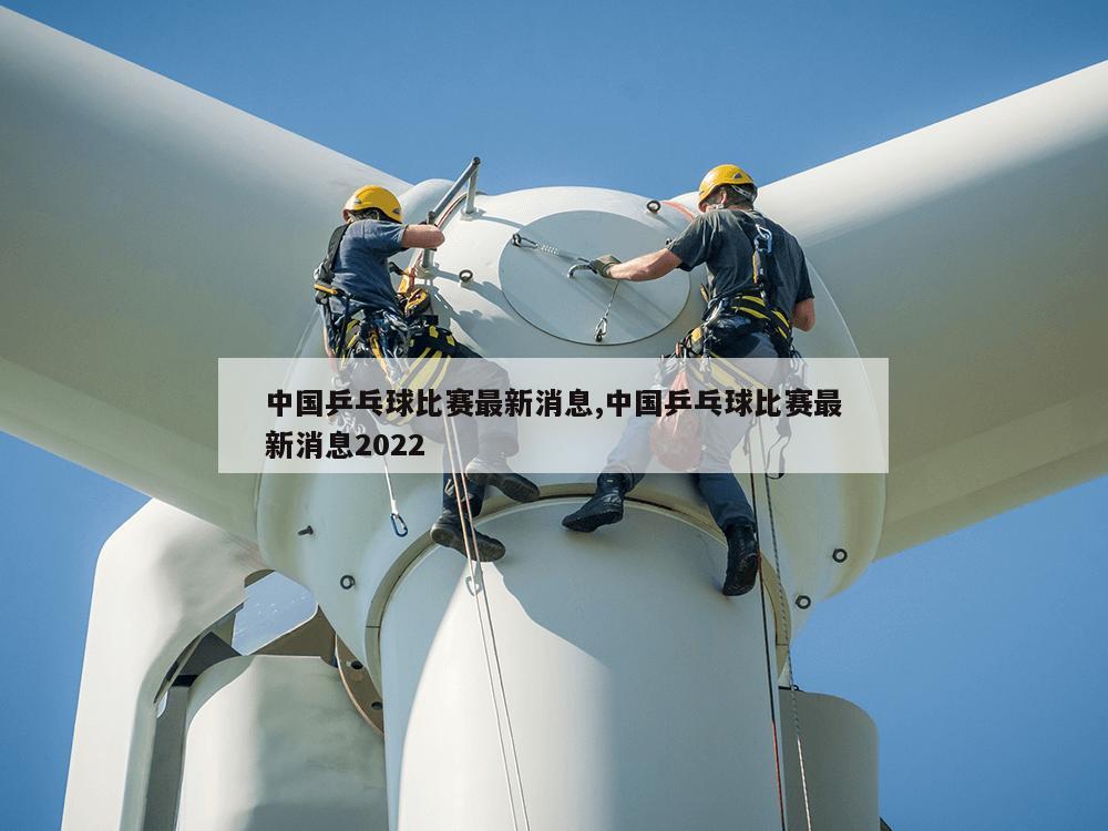 中国乒乓球比赛最新消息,中国乒乓球比赛最新消息2022