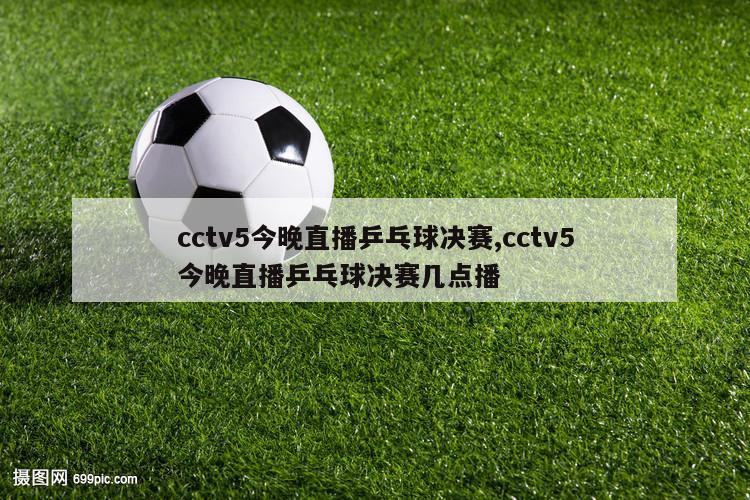 cctv5今晚直播乒乓球决赛,cctv5今晚直播乒乓球决赛几点播